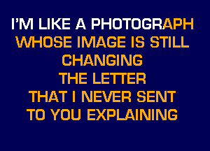 I'M LIKE A PHOTOGRAPH
WHOSE IMAGE IS STILL
CHANGING
THE LETTER
THAT I NEVER SENT
TO YOU EXPLAINING