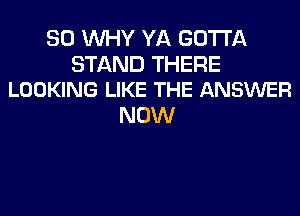 SO WHY YA GOTTA

STAND THERE
LOOKING LIKE THE ANSWER

NOW