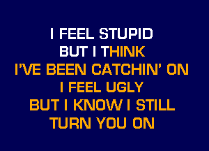 I FEEL STUPID
BUT I THINK

I'VE BEEN CATCHIN' ON
I FEEL UGLY

BUTI KNOWI STILL
TURN YOU ON