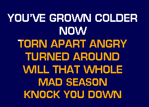YOU'VE GROWN COLDER
NOW
TURN APART ANGRY
TURNED AROUND

WILL THAT UVHOLE
MAD SEASON
KNOCK YOU DOWN