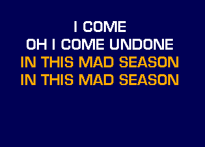 I COME
OH I COME UNDONE
IN THIS MAD SEASON
IN THIS MAD SEASON
