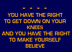 YOU HAVE THE RIGHT

TO GET DOWN ON YOUR
KNEES

AND YOU HAVE THE RIGHT

TO MAKE YOURSELF
BELIEVE