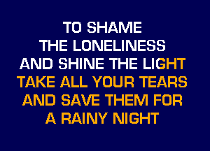 T0 SHAME
THE LONELINESS
AND SHINE THE LIGHT
TAKE ALL YOUR TEARS
AND SAVE THEM FOR
A RAINY NIGHT