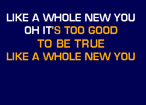 LIKE A WHOLE NEW YOU
0H ITS T00 GOOD

TO BE TRUE
LIKE A WHOLE NEW YOU