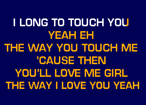 I LONG T0 TOUCH YOU
YEAH EH
THE WAY YOU TOUCH ME
'CAUSE THEN

YOU'LL LOVE ME GIRL
THE WAY I LOVE YOU YEAH