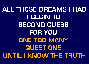 ALL THOSE DREAMS I HAD
I BEGIN T0
SECOND GUESS
FOR YOU
ONE TOO MANY
QUESTIONS
UNTIL I KNOW THE TRUTH