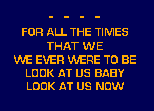 FOR ALL THE TIMES
THAT WE
WE EVER WERE TO BE
LOOK AT US BABY
LOOK AT US NOW
