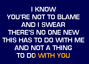 I KNOW
YOU'RE NOT TO BLAME
AND I SWEAR
THERE'S NO ONE NEW
THIS HAS TO DO WITH ME
AND NOT A THING
TO DO WITH YOU