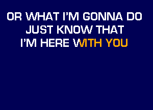 OR WHAT I'M GONNA D0
JUST KNOW THAT
I'M HERE WTH YOU