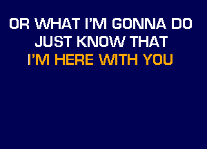 OR WHAT I'M GONNA D0
JUST KNOW THAT
I'M HERE WTH YOU