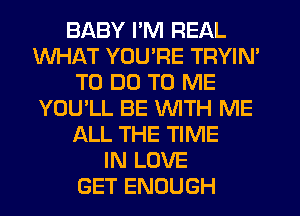 BABY I'M REAL
WHAT YOU'RE TRYIN'
TO DO TO ME
YOU'LL BE WITH ME
ALL THE TIME
IN LOVE
GET ENOUGH