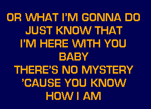 OR WHAT I'M GONNA DO
JUST KNOW THAT
I'M HERE WITH YOU
BABY
THERE'S N0 MYSTERY
'CAUSE YOU KNOW
HOWI AM