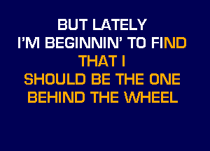 BUT LATELY
I'M BEGINNIM TO FIND
THAT I
SHOULD BE THE ONE
BEHIND THE WHEEL