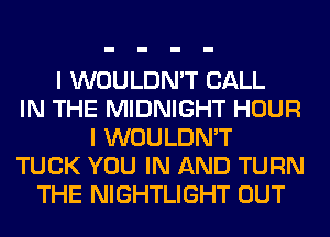 I WOULDN'T CALL
IN THE MIDNIGHT HOUR
I WOULDN'T
TUCK YOU IN AND TURN
THE NIGHTLIGHT OUT