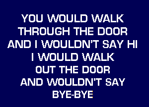 YOU WOULD WALK
THROUGH THE DOOR
AND I WOULDN'T SAY HI

I WOULD WALK
OUT THE DOOR
AND WOULDN'T SAY
BYE-BYE