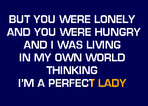 BUT YOU WERE LONELY
AND YOU WERE HUNGRY
AND I WAS LIVING
IN MY OWN WORLD
THINKING
I'M A PERFECT LADY