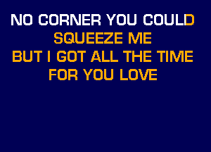N0 CORNER YOU COULD
SGUEEZE ME

BUT I GOT ALL THE TIME
FOR YOU LOVE