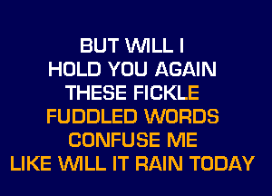 BUT WILL I
HOLD YOU AGAIN
THESE FICKLE
FUDDLED WORDS
CONFUSE ME
LIKE WILL IT RAIN TODAY