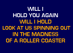 WILL I
HOLD YOU AGAIN

WILL I HOLD
LOOK AT US SPINNING OUT

IN THE MADNESS
OF A ROLLER COASTER