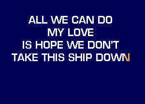ALL WE CAN DO
MY LOVE
IS HOPE WE DON'T

TAKE THIS SHIP DOWN