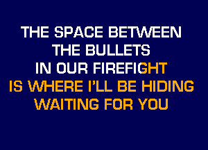 THE SPACE BETWEEN
THE BULLETS
IN OUR FIREFIGHT
IS WHERE I'LL BE HIDING
WAITING FOR YOU