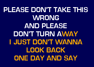 PLEASE DON'T TAKE THIS
WRONG
AND PLEASE
DON'T TURN AWAY
I JUST DON'T WANNA
LOOK BACK
ONE DAY AND SAY