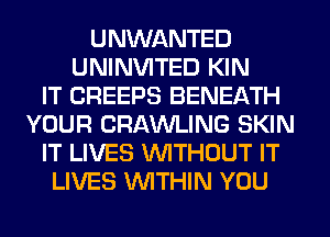 UNWANTED
UNINVITED KIN
IT CREEPS BENEATH
YOUR CRAWLING SKIN
IT LIVES WITHOUT IT
LIVES WTHIN YOU