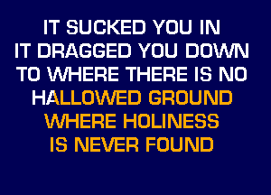 IT SUCKED YOU IN
IT DRAGGED YOU DOWN
TO WHERE THERE IS NO
HALLOWED GROUND
WHERE HOLINESS
IS NEVER FOUND