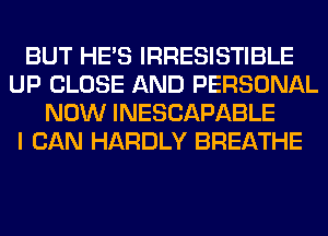 BUT HE'S IRRESISTIBLE
UP CLOSE AND PERSONAL
NOW INESCAPABLE
I CAN HARDLY BREATHE