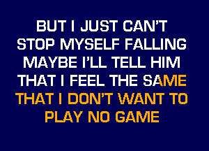 BUT I JUST CAN'T
STOP MYSELF FALLING
MAYBE I'LL TELL HIM
THAT I FEEL THE SAME
THAT I DON'T WANT TO
PLAY N0 GAME