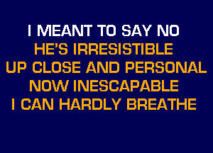 I MEANT TO SAY NO
HE'S IRRESISTIBLE
UP CLOSE AND PERSONAL
NOW INESCAPABLE
I CAN HARDLY BREATHE