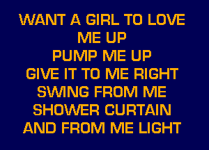 WANT A GIRL TO LOVE
ME UP
PUMP ME UP
GIVE IT TO ME RIGHT
SINlNG FROM ME
SHOWER CURTAIN
AND FROM ME LIGHT