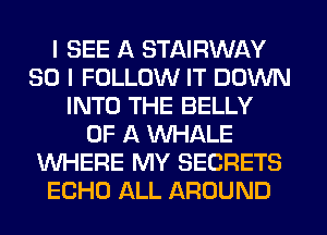 I SEE A STAIRWAY
SO I FOLLOW IT DOWN
INTO THE BELLY
OF A WHALE
WHERE MY SECRETS
ECHO ALL AROUND