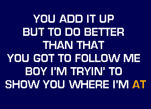 YOU ADD IT UP
BUT TO DO BETTER
THAN THAT
YOU GOT TO FOLLOW ME
BOY I'M TRYIN' TO
SHOW YOU WHERE I'M AT