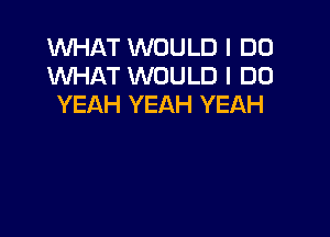 WHAT WOULD I DO
WHAT WOULD I DO
YEAH YEAH YEAH