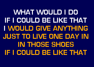 INHAT WOULD I DO
IF I COULD BE LIKE THAT
I WOULD GIVE ANYTHING
JUST TO LIVE ONE DAY IN
IN THOSE SHOES
IF I COULD BE LIKE THAT