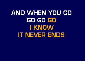 AND WHEN YOU GO
GO GO (30
I KNOW

IT NEVER ENDS