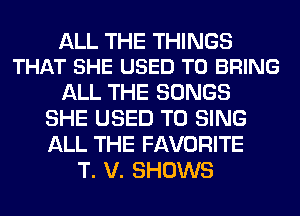 ALL THE THINGS
THAT SHE USED TO BRING

ALL THE SONGS
SHE USED TO SING
ALL THE FAVORITE

T. V. SHOWS