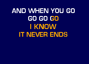 AND WHEN YOU GO
GO GO GO

I KNOW

IT NEVER ENDS