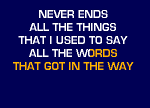 NEVER ENDS
ALL THE THINGS
THAT I USED TO SAY
ALL THE WORDS
THAT GOT IN THE WAY