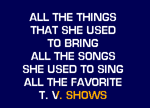 ALL THE THINGS
THAT SHE USED
TO BRING
ALL THE SONGS
SHE USED TO SING
ALL THE FAVORITE

T. V. SHOWS l
