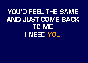 YOU'D FEEL THE SAME
AND JUST COME BACK
TO ME
I NEED YOU