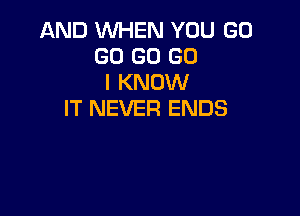 AND WHEN YOU GO
GO GO GO
I KNOW
IT NEVER ENDS