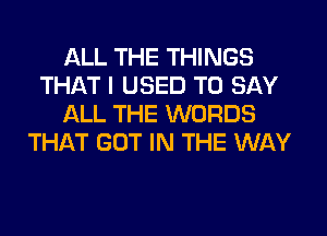 ALL THE THINGS
THAT I USED TO SAY
ALL THE WORDS
THAT GOT IN THE WAY