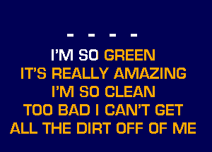 I'M SO GREEN
ITS REALLY AMAZING
I'M SO CLEAN
T00 BAD I CAN'T GET
ALL THE DIRT OFF OF ME