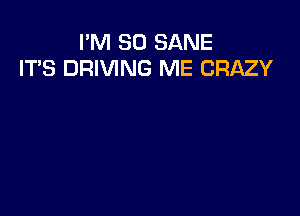 I'M SO SANE
ITS DRIVING ME CRAZY