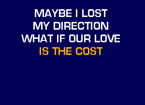 MAYBE I LOST
MY DIRECTION
WHAT IF OUR LOVE
IS THE COST