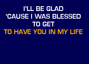 I'LL BE GLAD
'CAUSE I WAS BLESSED
TO GET
TO HAVE YOU IN MY LIFE