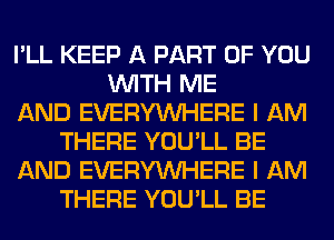 I'LL KEEP A PART OF YOU
WITH ME
AND EVERYWHERE I AM
THERE YOU'LL BE
AND EVERYWHERE I AM
THERE YOU'LL BE