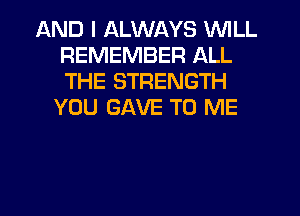 AND I ALWAYS WILL
REMEMBER ALL
THE STRENGTH

YOU GAVE TO ME